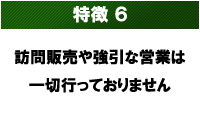 特徴6 訪問販売はいたしません